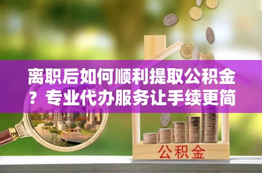 名山离职后如何顺利提取公积金？专业代办服务让手续更简单