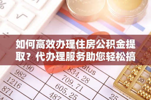 名山如何高效办理住房公积金提取？代办理服务助您轻松搞定