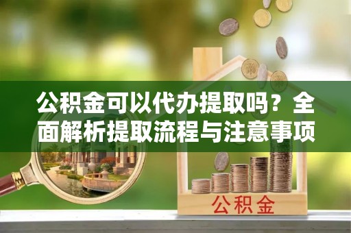 名山公积金可以代办提取吗？全面解析提取流程与注意事项