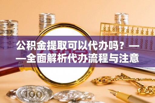 名山公积金提取可以代办吗？——全面解析代办流程与注意事项